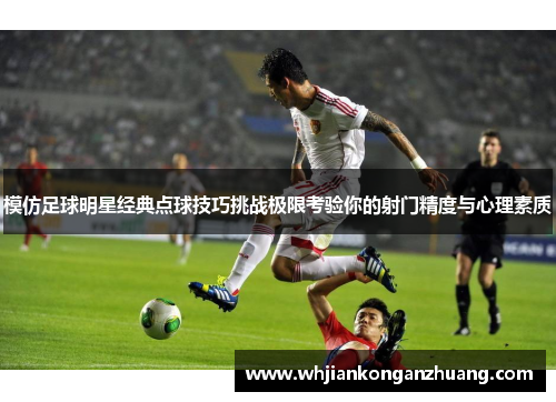模仿足球明星经典点球技巧挑战极限考验你的射门精度与心理素质 模仿足球明星经典点球技巧挑战极限考验你的射门精度与心理素质
