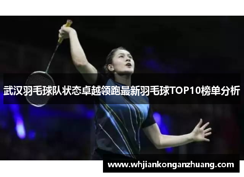 武汉羽毛球队状态卓越领跑最新羽毛球TOP10榜单分析