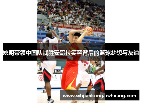 姚明带领中国队战胜安哥拉笑容背后的篮球梦想与友谊
